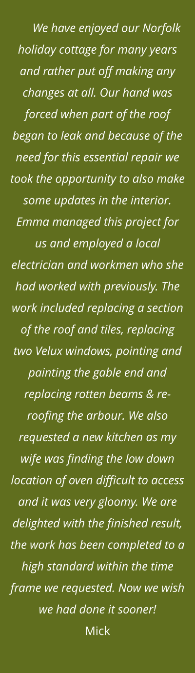 We have enjoyed our Norfolk holiday cottage for many years and rather put off making any changes at all. Our hand was forced when part of the roof began to leak and because of the need for this essential repair we took the opportunity to also make some updates in the interior. Emma managed this project for us and employed a local electrician and workmen who she had worked with previously. The work included replacing a section of the roof and tiles, replacing two Velux windows, pointing and painting the gable end and replacing rotten beams & re-roofing the arbour. We also requested a new kitchen as my wife was finding the low down location of oven difficult to access and it was very gloomy. We are delighted with the finished result, the work has been completed to a high standard within the time frame we requested. Now we wish we had done it sooner!Mick