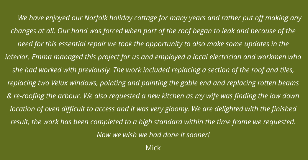 We have enjoyed our Norfolk holiday cottage for many years and rather put off making any changes at all. Our hand was forced when part of the roof began to leak and because of the need for this essential repair we took the opportunity to also make some updates in the interior. Emma managed this project for us and employed a local electrician and workmen who she had worked with previously. The work included replacing a section of the roof and tiles, replacing two Velux windows, pointing and painting the gable end and replacing rotten beams & re-roofing the arbour. We also requested a new kitchen as my wife was finding the low down location of oven difficult to access and it was very gloomy. We are delighted with the finished result, the work has been completed to a high standard within the time frame we requested. Now we wish we had done it sooner!Mick